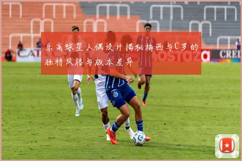 乐高球星人偶设计揭秘梅西与C罗的独特风格与版本差异