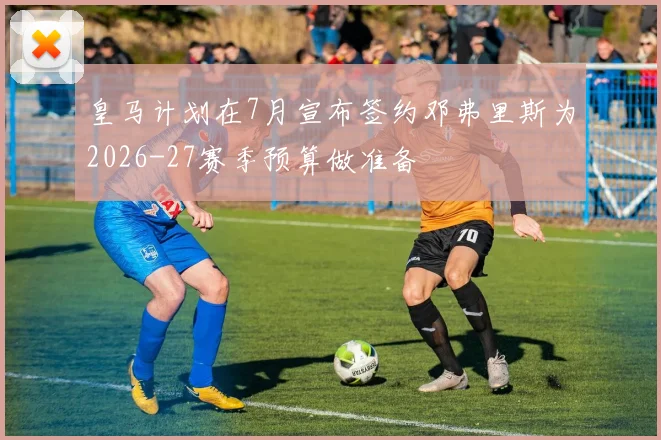 皇马计划在7月宣布签约邓弗里斯为2026-27赛季预算做准备