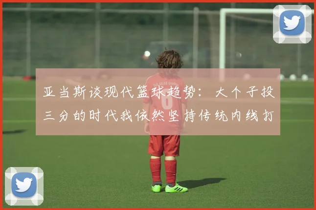 亚当斯谈现代篮球趋势：大个子投三分的时代我依然坚持传统内线打法