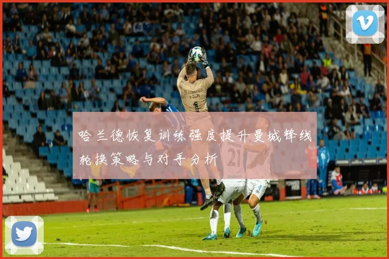 哈兰德恢复训练强度提升曼城锋线轮换策略与对手分析