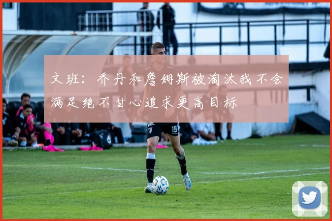 文班:乔丹和詹姆斯被淘汰我不会满足绝不甘心追求更高目标