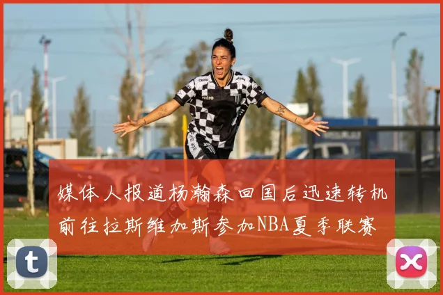 媒体人报道杨瀚森回国后迅速转机前往拉斯维加斯参加NBA夏季联赛