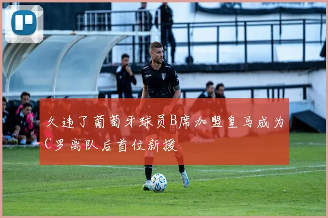 久违了葡萄牙球员B席加盟皇马成为C罗离队后首位新援