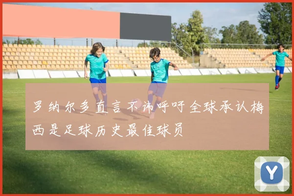 罗纳尔多直言不讳呼吁全球承认梅西是足球历史最佳球员