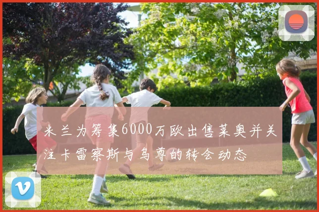 米兰为筹集6000万欧出售莱奥并关注卡雷察斯与乌尊的转会动态