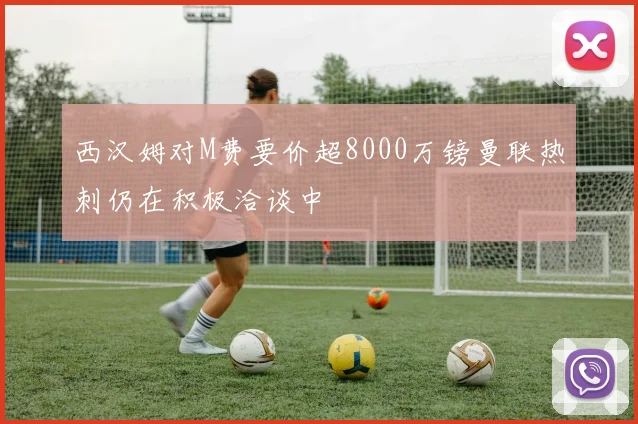 西汉姆对M费要价超8000万镑曼联热刺仍在积极洽谈中
