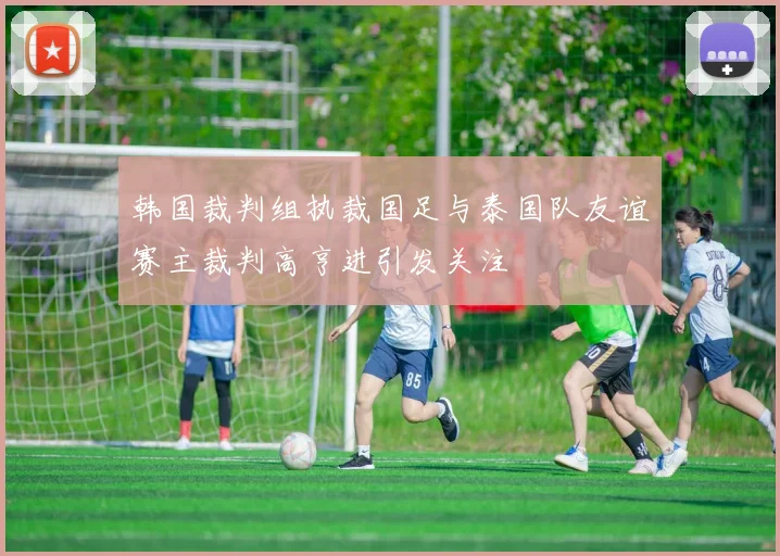 韩国裁判组执裁国足与泰国队友谊赛主裁判高亨进引发关注