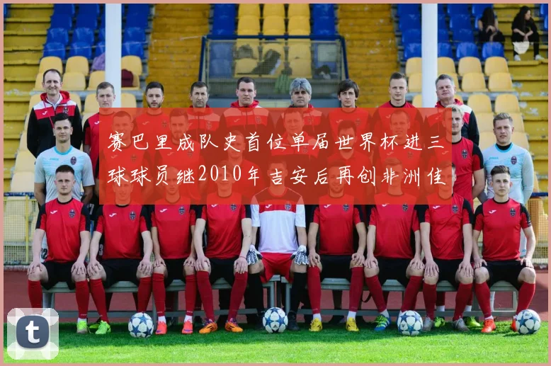 赛巴里成队史首位单届世界杯进三球球员继2010年吉安后再创非洲佳绩