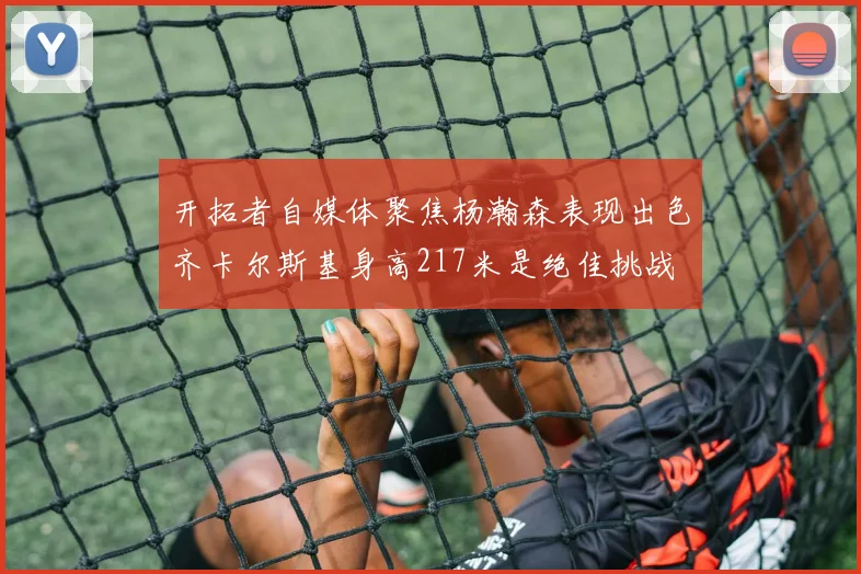 开拓者自媒体聚焦杨瀚森表现出色齐卡尔斯基身高217米是绝佳挑战