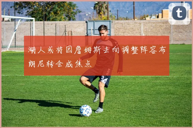 湖人或将因詹姆斯去向调整阵容布朗尼转会成焦点