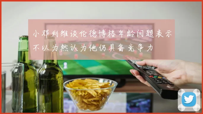 小邓利维谈伦德博格年龄问题表示不以为然认为他仍具备竞争力