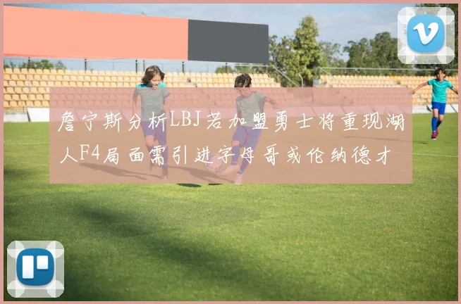 詹宁斯分析LBJ若加盟勇士将重现湖人F4局面需引进字母哥或伦纳德才能成功