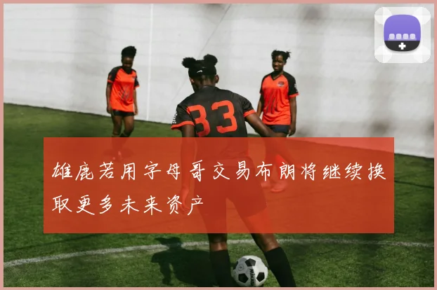 雄鹿若用字母哥交易布朗将继续换取更多未来资产
