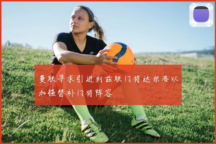 曼联寻求引进利兹联门将达尔洛以加强替补门将阵容