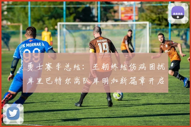 勇士赛季总结:王朝终结伤病困扰库里巴特尔离队库明加新篇章开启