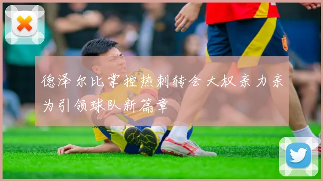 德泽尔比掌控热刺转会大权亲力亲为引领球队新篇章