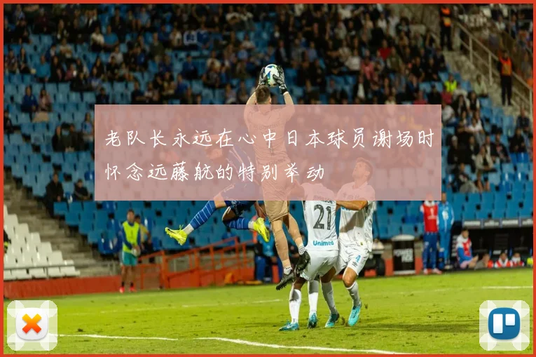 老队长永远在心中日本球员谢场时怀念远藤航的特别举动