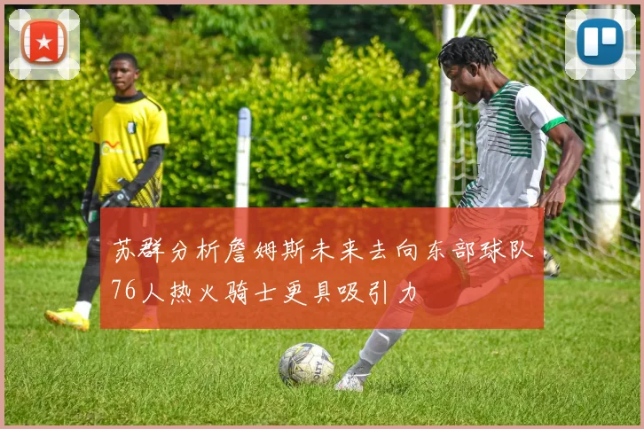 苏群分析詹姆斯未来去向东部球队76人热火骑士更具吸引力