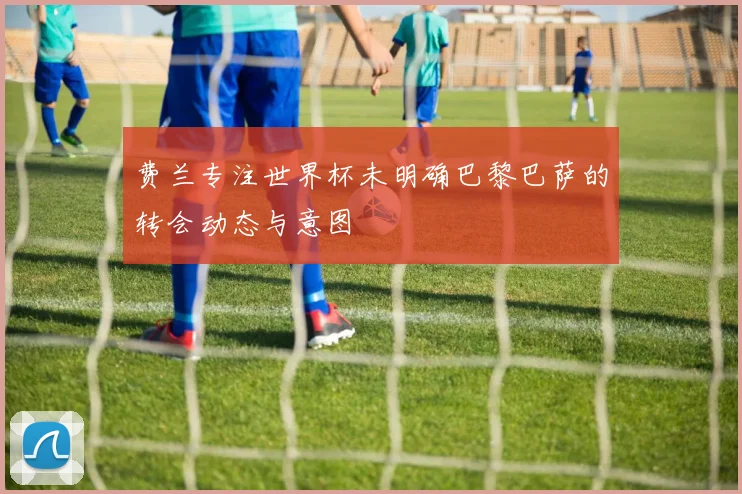 费兰专注世界杯未明确巴黎巴萨的转会动态与意图